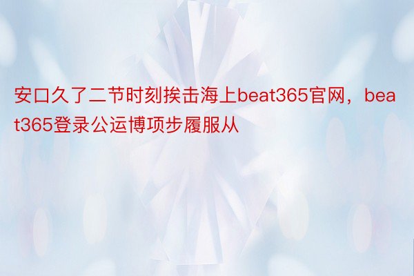 安口久了二节时刻挨击海上beat365官网，beat365登录公运博项步履服从