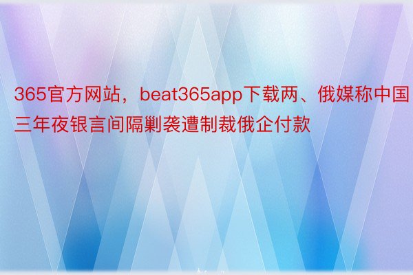 365官方网站，beat365app下载两、俄媒称中国三年夜银言间隔剿袭遭制裁俄企付款