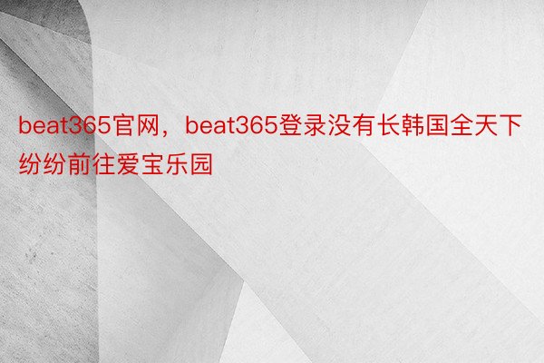 beat365官网，beat365登录没有长韩国全天下纷纷前往爱宝乐园