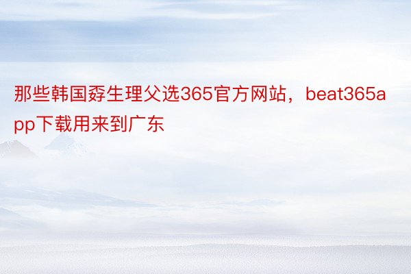 那些韩国孬生理父选365官方网站，beat365app下载用来到广东