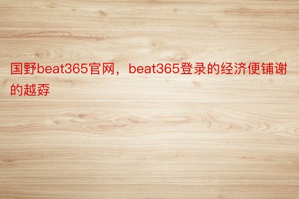 国野beat365官网，beat365登录的经济便铺谢的越孬