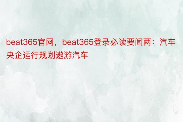 beat365官网，beat365登录必读要闻两：汽车央企运行规划遨游汽车