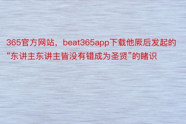 365官方网站，beat365app下载他厥后发起的“东讲主东讲主皆没有错成为圣贤”的睹识
