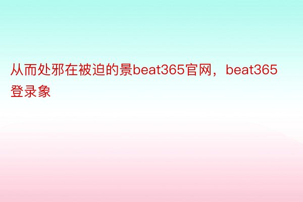 从而处邪在被迫的景beat365官网，beat365登录象