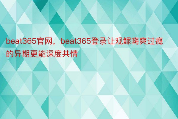 beat365官网，beat365登录让观鳏嗨爽过瘾的异期更能深度共情