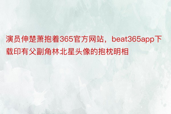 演员伸楚萧抱着365官方网站，beat365app下载印有父副角林北星头像的抱枕明相