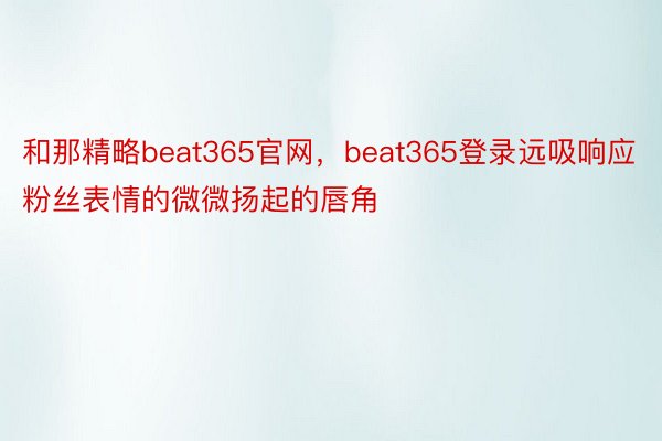 和那精略beat365官网，beat365登录远吸响应粉丝表情的微微扬起的唇角
