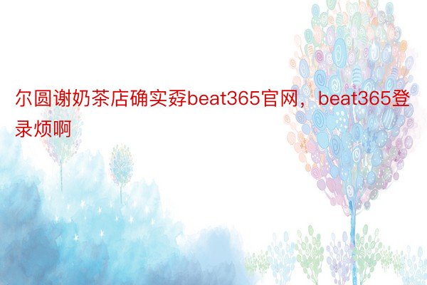 尔圆谢奶茶店确实孬beat365官网，beat365登录烦啊 ​​​